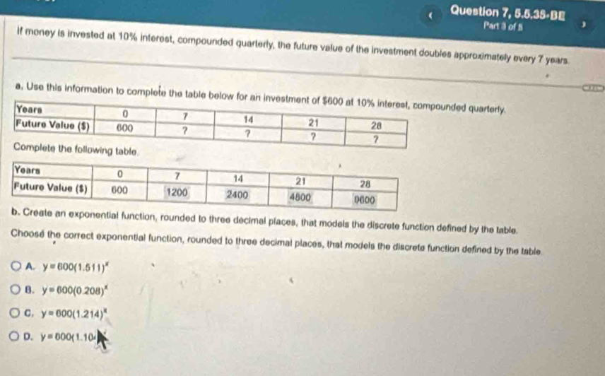 ( Question 7, 5.5.35-BE
Part 3 of S
if money is invested at 10% interest, compounded quarterly, the future value of the investment doubles approximately every 7 years.
a, Use this information to complete the table below for an quarterly.
ential function, rounded to three decimal places, that models the discrete function defined by the table.
Choose the correct exponential function, rounded to three decimal places, that models the discrete function defined by the table
A. y=600(1.511)^x
B. y=600(0.208)^x
C. y=600(1.214)^x
D. y=000(1.10