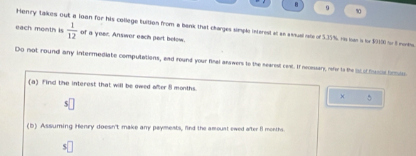 8 9 10
 1/12  of a year. Answer each part below. 
each month is Henry takes out a loan for his college tuition from a bank that charges simple interest at an annual rate of 5.35%. His loan is for $9100 for 8 months. 
Do not round any intermediate computations, and round your final answers to the nearest cent. If necessary, refer to the lst of fencil brmis 
(a) Find the interest that will be owed after 8 months. 
× 5 
(b) Assuming Henry doesn't make any payments, find the amount owed after 8 months.