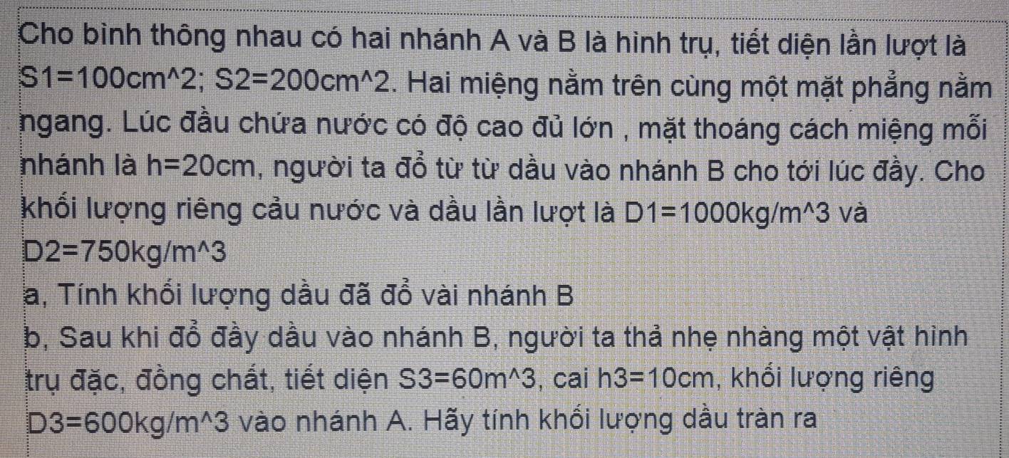 Cho bình thông nhau có hai nhánh A và B là hình trụ, tiết diện lần lượt là
S1=100cm^(wedge)2; S2=200cm^(wedge)2. Hai miệng nằm trên cùng một mặt phẳng nằm 
ngang. Lúc đầu chứa nước có độ cao đủ lớn , mặt thoáng cách miệng mỗi 
nhánh là h=20cm , người ta đổ từ từ dầu vào nhánh B cho tới lúc đầy. Cho 
khổi lượng riêng cầu nước và dầu lần lượt là D1=1000kg/m^(wedge)3 và
D2=750kg/m^(wedge)3
a, Tính khổi lượng dầu đã đổ vài nhánh B 
b, Sau khi đổ đầy dầu vào nhánh B, người ta thả nhẹ nhàng một vật hình 
trụ đặc, đồng chất, tiết diện S3=60m^(wedge)3 , cai h3=10cm , khối lượng riêng
D3=600kg/m^(wedge)3 vào nhánh A. Hãy tính khối lượng dầu tràn ra