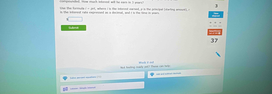 compounded. How much interest will he earn in 3 years? 
3 
Use the formula i=prt , where i is the interest earned, ρ is the principal (starting amount), r
is the interest rate expressed as a decimal, and t is the time in years.
$□
Submit 
out of 100 O
37
Work it out 
Not feeling ready yet? These can help: 
Solve percent equations (72) Add and subtract decimals 
Lesson: Simple interest