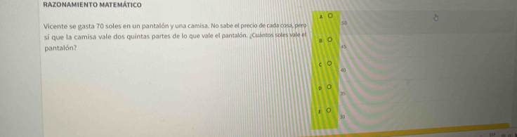 Razonamiento matemático
A
Vicente se gasta 70 soles en un pantalón y una camisa. No sabe el precio de cada cosa, pero 50
sí que la camisa vale dos quintas partes de lo que vale el pantalón. ¿Cuántos soles vale el
pantalón?
45
40
35
30