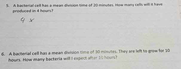 A bacterial cell has a mean division time of 20 minutes. How many cells will it have 
produced in 4 hours? 
6. A bacterial cell has a mean division time of 30 minutes. They are left to grow for 10
hours. How many bacteria will I expect after 10 hours?