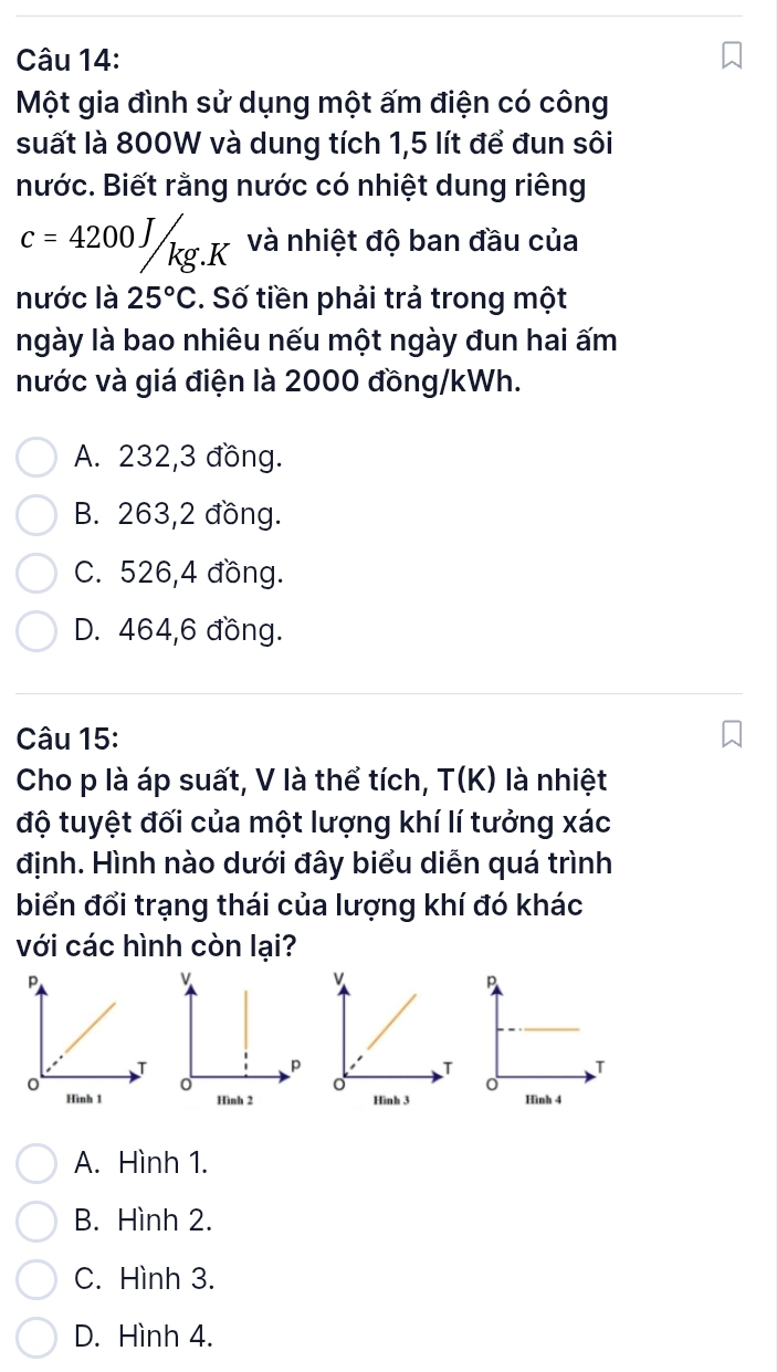 Một gia đình sử dụng một ấm điện có công
suất là 800W và dung tích 1,5 lít để đun sôi
nước. Biết rằng nước có nhiệt dung riêng
c=4200J/kg.K và nhiệt độ ban đầu của
nước là 25°C. Số tiền phải trả trong một
ngày là bao nhiêu nếu một ngày đun hai ấm
nước và giá điện là 2000 đồng/kWh.
A. 232, 3 đồng.
B. 263,2 đồng.
C. 526, 4 đồng.
D. 464, 6 đồng.
Câu 15:
Cho p là áp suất, V là thể tích, T(K) là nhiệt
độ tuyệt đối của một lượng khí lí tưởng xác
định. Hình nào dưới đây biểu diễn quá trình
biển đổi trạng thái của lượng khí đó khác
với các hình còn lại?

A. Hình 1.
B. Hình 2.
C. Hình 3.
D. Hình 4.