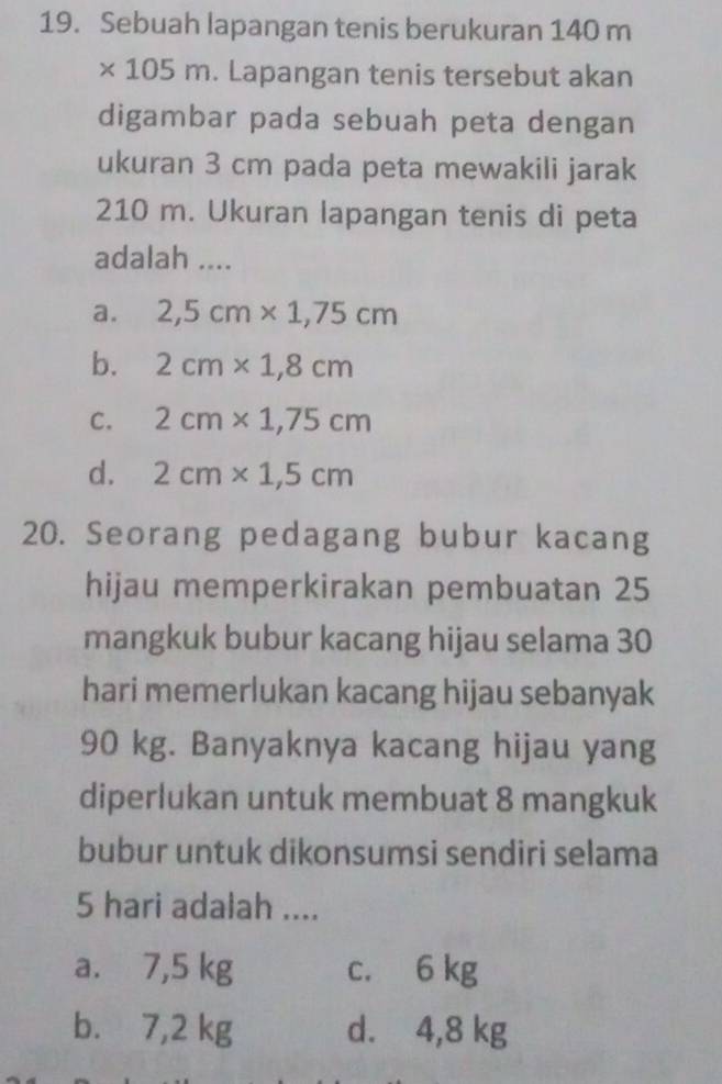 Sebuah lapangan tenis berukuran 140 m
× 105 m. Lapangan tenis tersebut akan
digambar pada sebuah peta dengan
ukuran 3 cm pada peta mewakili jarak
210 m. Ukuran lapangan tenis di peta
adalah ....
a. 2,5cm* 1,75cm
b. 2cm* 1,8cm
C. 2cm* 1,75cm
d. 2cm* 1,5cm
20. Seorang pedagang bubur kacang
hijau memperkirakan pembuatan 25
mangkuk bubur kacang hijau selama 30
hari memerlukan kacang hijau sebanyak
90 kg. Banyaknya kacang hijau yang
diperlukan untuk membuat 8 mangkuk
bubur untuk dikonsumsi sendiri selama
5 hari adalah ....
a. 7,5 kg c. 6 kg
b. 7,2 kg d. 4,8 kg