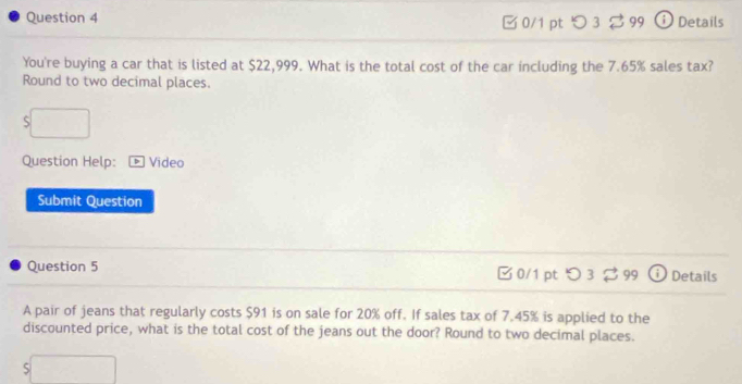 99 ⓘDetails 
□ 0/1 pt つ 3 
You're buying a car that is listed at $22,999. What is the total cost of the car including the 7.65% sales tax? 
Round to two decimal places. 
S 
Question Help: Video 
Submit Question 
Question 5 Details 
0/1 pt 99 
A pair of jeans that regularly costs $91 is on sale for 20% off. If sales tax of 7.45% is applied to the 
discounted price, what is the total cost of the jeans out the door? Round to two decimal places. 
5