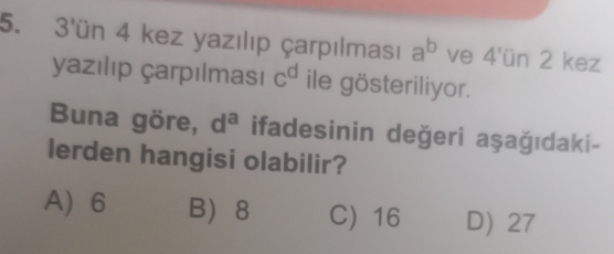 3'ün 4 kez yazılıp çarpılması a^b ve 4'un 2 kez
yazılıp çarpılması c^d ile gösteriliyor.
Buna göre, d^a ifadesinin değeri aşağıdaki-
lerden hangisi olabilir?
A 6 B 8 C) 16 D) 27