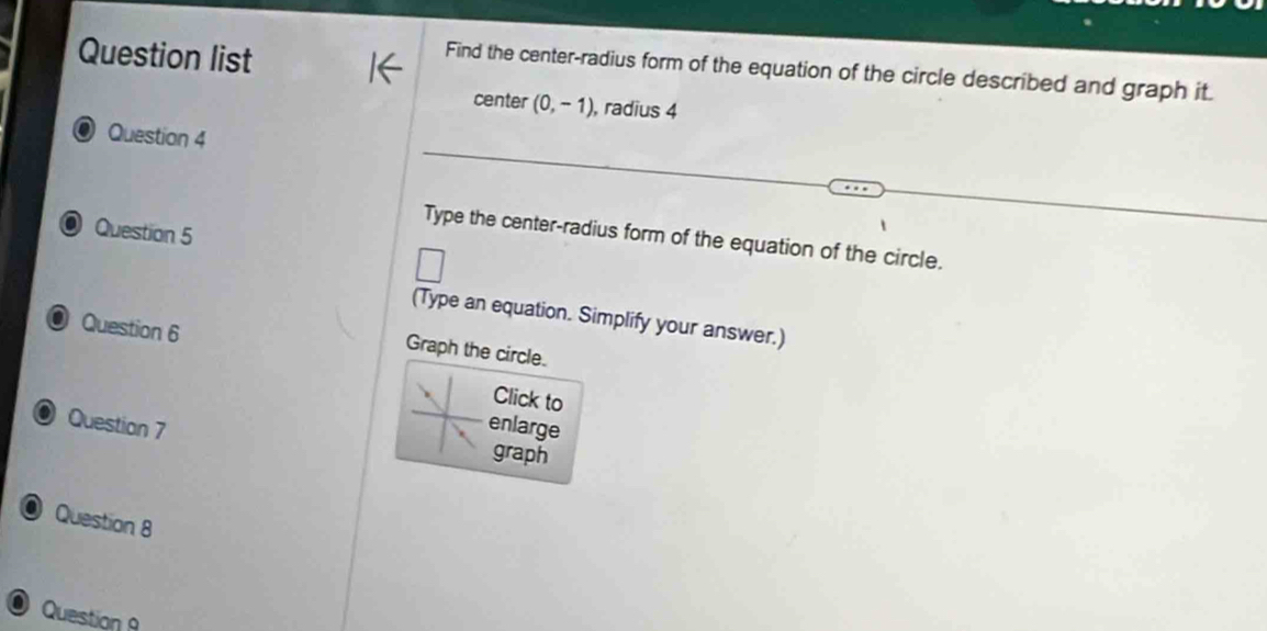 Question list 
Find the center-radius form of the equation of the circle described and graph it. 
center (0,-1) , radius 4
Question 4 
Question 5 
Type the center-radius form of the equation of the circle. 
(Type an equation. Simplify your answer.) 
O Question 6 
Graph the circle. 
Click to 
enlarge 
Question 7 graph 
O Question 8 
Question A