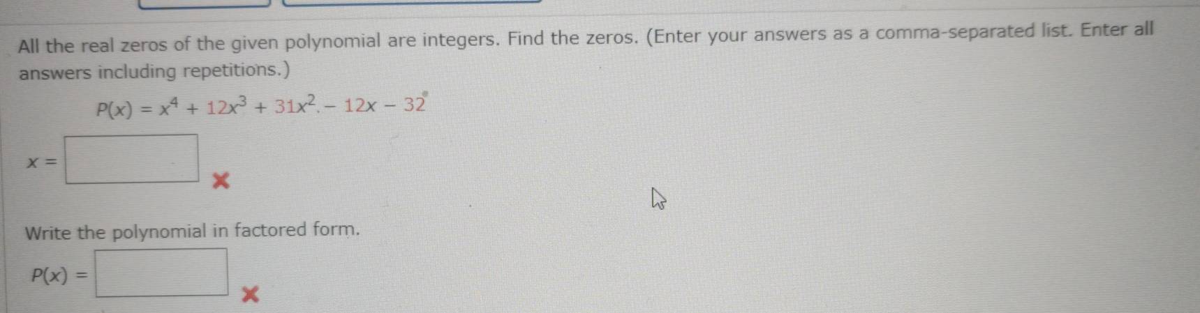 All the real zeros of the given polynomial are integers. Find the zeros. (Enter your answers as a comma-separated list. Enter all
answers including repetitions.)
P(x)=x^4+12x^3+31x^2-12x-32°
x=□
Write the polynomial in factored form.
P(x)=□