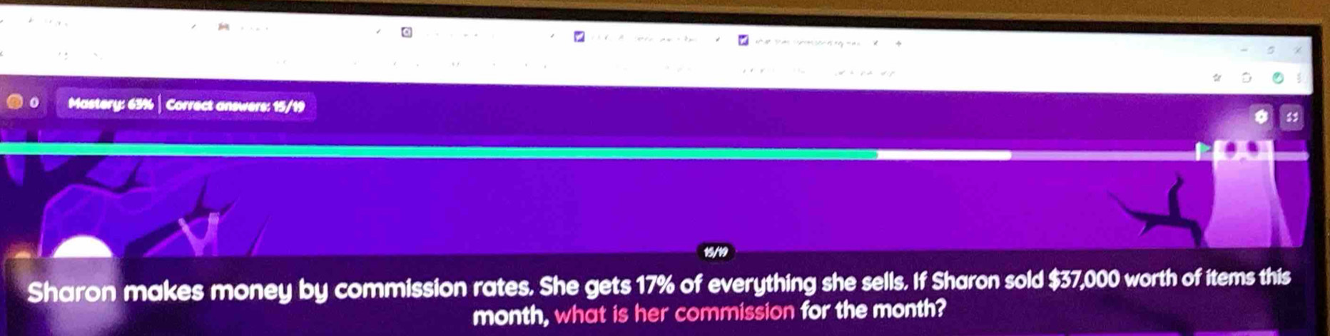 Mastery: 63% | Correct answers: 15/19 
Sharon makes money by commission rates. She gets 17% of everything she sells. If Sharon sold $37,000 worth of items this 
month, what is her commission for the month?