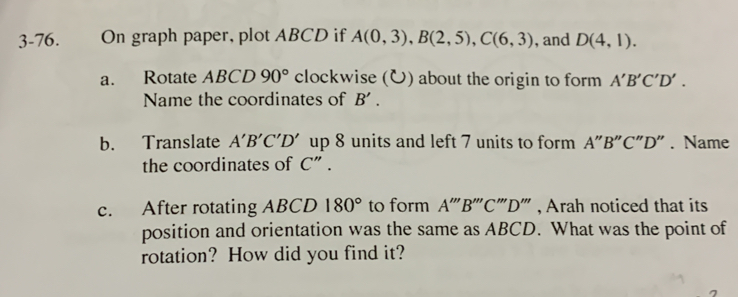 3-76. On graph paper, plot ABCD if A(0,3), B(2,5), C(6,3) , and D(4,1). 
a. Rotate ABCD 90° clockwise () about the origin to form A'B'C'D'. 
Name the coordinates of B'. 
b. Translate A'B'C'D' up 8 units and left 7 units to form A"B"C"D". Name
the coordinates of C" .
c. After rotating ABCD 180° to form A'''B''C ''''D'' ' , Arah noticed that its
position and orientation was the same as ABCD. What was the point of
rotation? How did you find it?