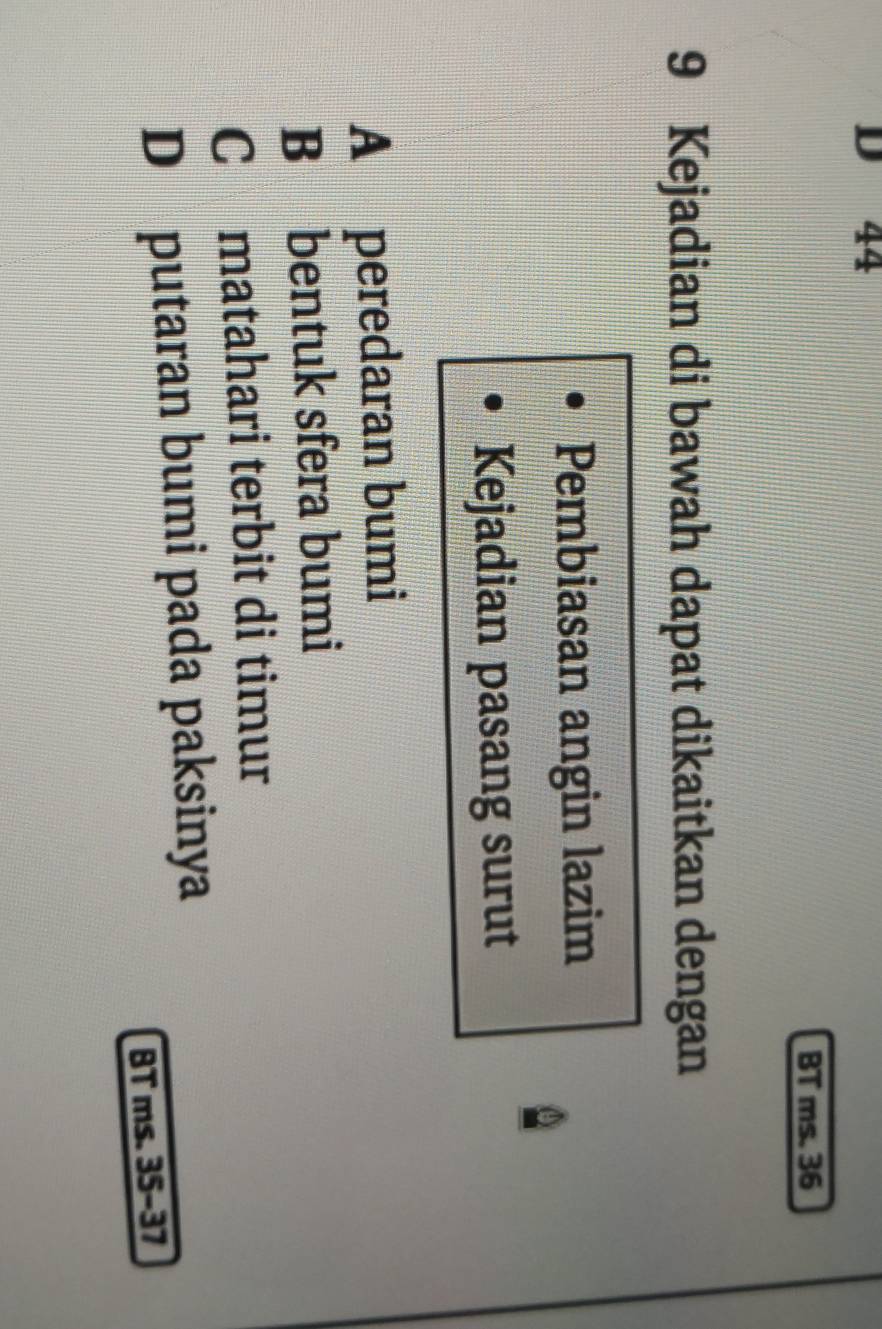 44
BT ms. 36
9 Kejadian di bawah dapat dikaitkan dengan
Pembiasan angin lazim
Kejadian pasang surut
A peredaran bumi
B bentuk sfera bumi
C matahari terbit di timur
D putaran bumi pada paksinya
BT ms. 35 - 37