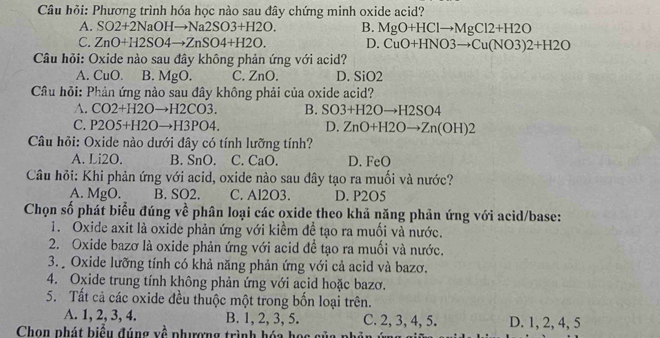 Câu hỏi: Phương trình hóa học nào sau đây chứng minh oxide acid?
A. SO2+2NaOHto Na2SO3+H2O. B. MgO+HClto MgCl2+H2O
C. ZnO+H2SO4to ZnSO4+H2O. D. CuO+HNO3to Cu(NO3)2+H2O
Câu hỏi: Oxide nào sau đây không phản ứng với acid?
A. CuC B. M gO. C. ZnO D. SiO2
Câu hỏi: Phản ứng nào sau đây không phải của oxide acid?
A. CO2+H2Oto H2CO3. B. SO3+H2Oto H2SO4
C. P2O5+H2Oto H3PO4. D. ZnO+H2Oto Zn(OH)2
Câu hỏi: Oxide nào dưới đây có tính lưỡng tính?
A. Li2O. B. SnO. C. CaO. D. FeO
Câu hỏi: Khi phản ứng với acid, oxide nào sau đây tạo ra muối và nước?
A. MgO. B. SO2. C. Al2O3. D. P2O5
Chọn số phát biểu đúng về phân loại các oxide theo khả năng phản ứng với acid/base:
1. Oxide axit là oxide phản ứng với kiểm để tạo ra muối và nước.
2. Oxide bazơ là oxide phản ứng với acid để tạo ra muối và nước.
3. Oxide lưỡng tính có khả năng phản ứng với cả acid và bazơ.
4. Oxide trung tính không phản ứng với acid hoặc bazơ.
5. Tất cả các oxide đều thuộc một trong bốn loại trên.
A. 1, 2, 3, 4. B. 1, 2, 3, 5. C. 2, 3, 4, 5. D. 1, 2, 4, 5
Chọn phát biểu đúng về phương trình hóa học của phân