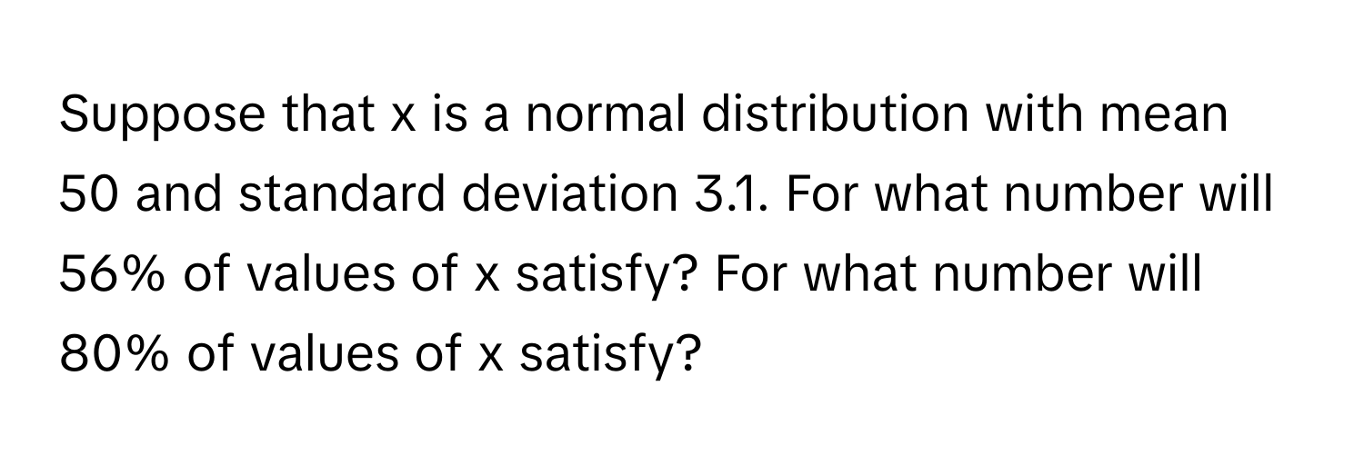 Suppose that x is a normal distribution with mean 50 and standard deviation 3.1. For what number will 56% of values of x satisfy? For what number will 80% of values of x satisfy?