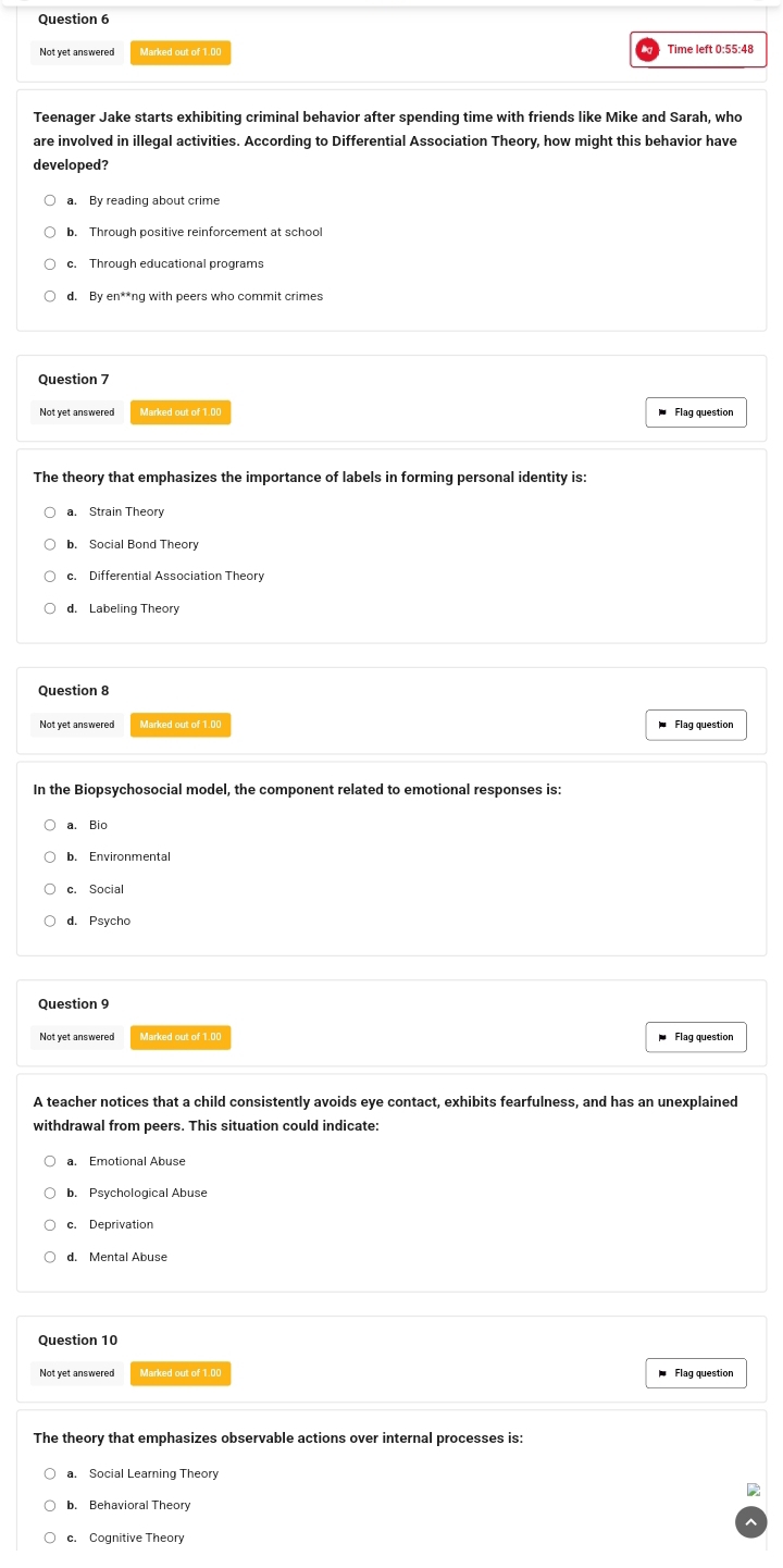 Not yet answered Marked out of 1.00 Time left 0:55:48
Teenager Jake starts exhibiting criminal behavior after spending time with friends like Mike and Sarah, who
are involved in illegal activities. According to Differential Association Theory, how might this behavior have
developed?
a. By reading about crime
d. By en**ng with peers who commit crimes
Not yet answered Flag question
The theory that emphasizes the importance of labels in forming personal identity is:
a. Strain Theory
b. Social Bond Theory
c. Differential Association Theor
d. Labeling Theory
Question 8
Not yet answered Marked out of 1.00 Flag question
In the Biopsychosocial model, the component related to emotional responses is:
a. Bio
b. Environmental
c. Social
d. Psycho
Question 9
Not yet answered Marked out of 1.00 Flag question
A teacher notices that a child consistently avoids eye contact, exhibits fearfulness, and has an unexplained
withdrawal from peers. This situation could indicate:
a. Emotional Abuse
b. Psychological Abuse
c. Deprivation
d. Mental Abuse
Question 10
Not yet answered Marked out of 1.00 Flag question
The theory that emphasizes observable actions over internal processes is:
D
b. Behavioral Theory
