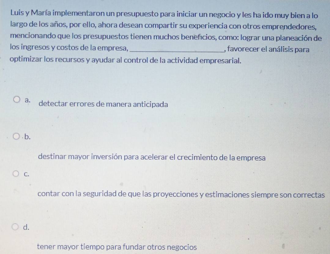 Luis y María implementaron un presupuesto para iniciar un negocio y les ha ido muy bien a lo
largo de los años, por ello, ahora desean compartir su experiencia con otros emprendedores,
mencionando que los presupuestos tienen muchos beneficios, como: lograr una planeación de
los ingresos y costos de la empresa, _, favorecer el análisis para
optimizar los recursos y ayudar al control de la actividad empresarial.
a. detectar errores de manera anticipada
b.
destinar mayor inversión para acelerar el crecimiento de la empresa
C.
contar con la seguridad de que las proyecciones y estimaciones siempre son correctas
d.
tener mayor tiempo para fundar otros negocios