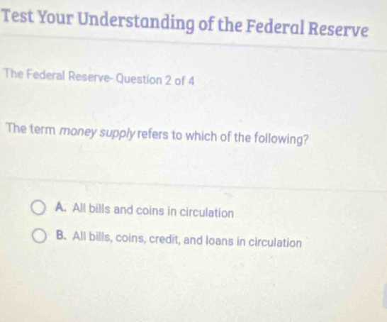 Test Your Understanding of the Federal Reserve
The Federal Reserve- Question 2 of 4
The term money supply refers to which of the following?
A. All bills and coins in circulation
B. All bills, coins, credit, and loans in circulation