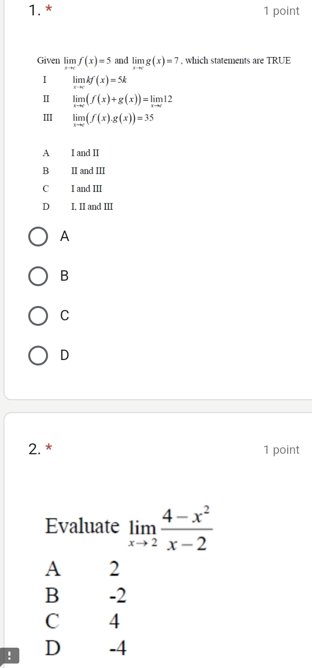 Given limlimits _xto cf(x)=5 and limlimits _xto cg(x)=7 , which statements are TRUE
I limlimits _xto ckf(x)=5k
Ⅱ limlimits _xto c(f(x)+g(x))=limlimits _xto c12
III limlimits _xto c(f(x).g(x))=35
A I and II
B II and III
C I and III
D I, II and III
A
B
C
D
2. * 1 point
Evaluate limlimits _xto 2 (4-x^2)/x-2 
A 2
B -2
C 4! D -4