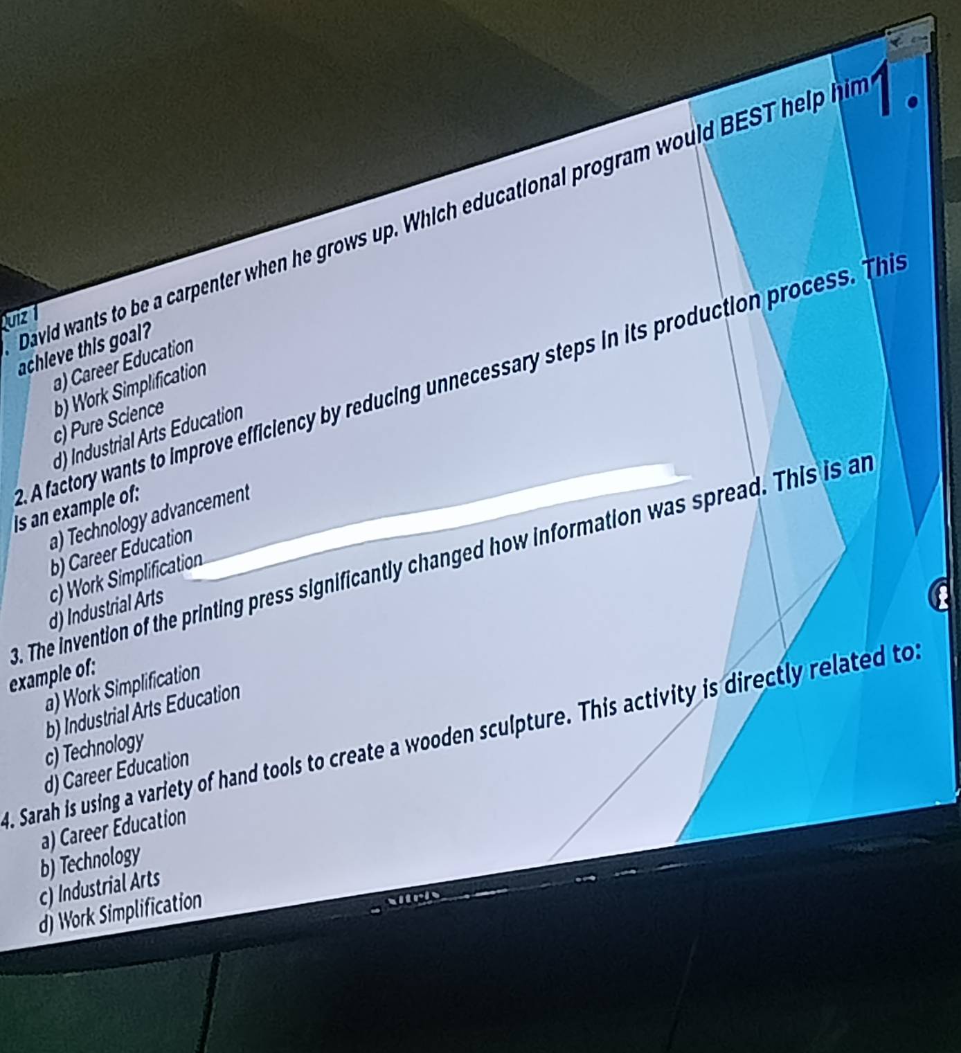David wants to be a carpenter when he grows up. Which educational program would BEST help him 
uiz
achleve this goal?
a) Career Education
A factory wants to improve efficiency by reducing unnecessary steps in its production process. Thi
b) Work Simplification
c) Pure Science
d) Industrial Arts Education
Is an example of:
a) Technology advancement
b) Career Education
3. The invention of the printing press significantly changed how information was spread. This is an
c) Work Simplification
d) Industrial Arts
example of:
a) Work Simplification
b) Industrial Arts Education
. Sarah is using a variety of hand tools to create a wooden sculpture. This activity is directly related to
c) Technology
d) Career Education
a) Career Education
b) Technology
c) Industrial Arts
d) Work Simplification