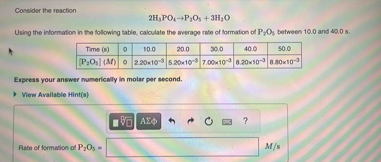 Consider the reaction
2H_3PO_4to P_2O_5+3H_2O
Using the information in the following table, calculate the average rate of formation of P_2O_5 between 10.0 and 40.0 s.
Express your answer numerically in molar per second.
View Available Hint(s)
□ sqrt[□](□ ) AΣφ ?
Rate of formation of P_2O_5= 1 M/s