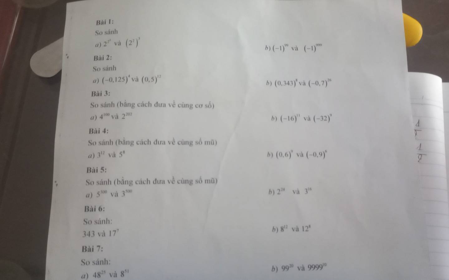 So sánh
a) 2^(2^4) và (2^2)^3
b ) (-1)^99 và (-1)^999
Bài 2:
So sánh
a) (-0,125)^4 và (0,5)^12
b ) (0.343)^8 và (-0,7)^26
Bài 3:
So sánh (bằng cách đưa về cùng cơ số)
a) 4^(100) và 2^(202) (-16)^11 và (-32)^9
b)
Bài 4:
So sánh (bằng cách đưa về cùng số mũ)
a) 3^(12) và 5^8 b ) (0,6)^9 và (-0,9)^6
Bài 5:
So sánh (bằng cách đưa về cùng số mũ)
a) 5^(300) và 3^(500)
b ) 2^(24) và 3^(16)
Bài 6:
So sánh:
343 và 17^7
b) 8^(12) và 12^8
Bài 7:
So sánh:
a) 48^(25) và 8^(51)
b) 99^(20) và 9999^(10)