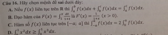 Hãy chọn mệnh để sai dưới đây:
A. Nếu f(x) liên tục trên R thì ∈t _a^(bf(x)dx+∈t _b^cf(x)dx=∈t _a^cf(x)dx.
B. Đạo hàm của F(x)=∈t _1^xfrac dt)1+t là F'(x)= 1/1+x (x>0).
C. Hàm số f(x) liên tục trên [-a;a] thì ∈t _(-a)^af(x)dx=2∈t _0^(af(x)dx.
D. ∈t _0^1x^2)dx≥ ∈t _0^(1x^3)dx.