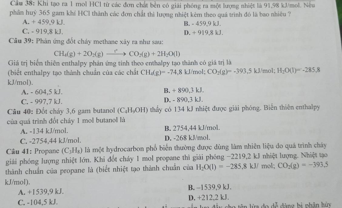 Khi tạo ra 1 mol HCl từ các đơn chất bền có giải phóng ra một lượng nhiệt là 91,98 kJ/mol. Nếu
phân huỷ 365 gam khí HCl thành các đơn chất thì lượng nhiệt kèm theo quá trình đó là bao nhiêu ?
A. + 459,9 kJ. B. - 459,9 kJ.
C. - 919,8 kJ. D. + 919,8 kJ.
Câu 39: Phản ứng đốt cháy methane xảy ra như sau:
CH_4(g)+2O_2(g)xrightarrow 1_^circ CO_2(g)+2H_2O(l)
Giá trị biến thiên enthalpy phản ứng tính theo enthalpy tạo thành có giá trị là
(biết enthalpy tạo thành chuẩn của các chất CH_4(g)=-74,8kJ/n nol; CO_2(g)=-393,5kJ/mol; H_2O(1)=-285,8
kJ/mol).
A. - 604,5 kJ. B. + 890,3 kJ.
C. - 997,7 kJ. D. - 890,3 kJ.
Câu 40: Đốt cháy 3,6 gam butanol (C_4H_9OH) thấy có 134 kJ nhiệt được giải phóng. Biến thiên enthalpy
của quá trình đốt cháy 1 mol butanol là
A. -134 kJ/mol. B. 2754,44 kJ/mol.
C. -2754,44 kJ/mol. D. -268 kJ/mol.
Câu 41: Propane (C_3H_8) là một hydrocarbon phổ biến thường được dùng làm nhiên liệu do quá trình cháy
giải phóng lượng nhiệt lớn. Khi đốt cháy 1 mol propane thì giải phóng −2219,2 kJ nhiệt lượng. Nhiệt tạo
thành chuẩn của propane là (biết nhiệt tạo thành chuẩn của H_2O(l)=-285,8kJ/ mol; CO_2(g)=-393,5
kJ/mol).
A. +1539,9 kJ. B. −1539,9 kJ.
C. -104,5 kJ. D. +212,2 kJ.
cho tên lửa do dễ dàng bị phân hủy