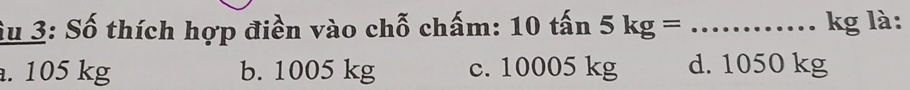 Su 3: Số thích hợp điền vào chỗ chấm: 10 tấn 5kg= _  kg là:. 105 kg b. 1005 kg c. 10005 kg d. 1050 kg