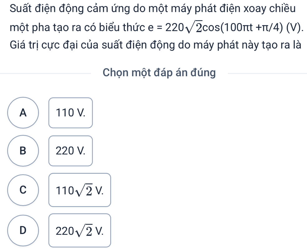 Suất điện động cảm ứng do một máy phát điện xoay chiều
một pha tạo ra có biểu thức e=220sqrt(2)cos (100π t+π /4)(V). 
Giá trị cực đại của suất điện động do máy phát này tạo ra là
Chọn một đáp án đúng
A 110 V.
B 220 V.
C 110sqrt(2)V.
D 220sqrt(2)V.