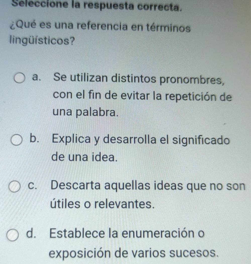 Seleccione la respuesta correcta.
¿Qué es una referencia en términos
lingüísticos?
a. Se utilizan distintos pronombres,
con el fin de evitar la repetición de
una palabra.
b. Explica y desarrolla el significado
de una idea.
c. Descarta aquellas ideas que no son
útiles o relevantes.
d. Establece la enumeración o
exposición de varios sucesos.