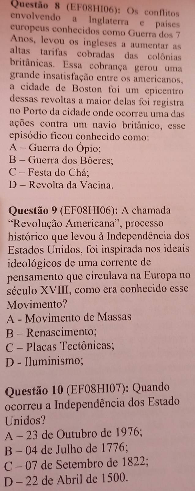 (EF08HI06): Os conflitos
envolvendo a Inglaterra e países
europeus conhecidos como Guerra dos 7
Anos, levou os ingleses a aumentar as
altas tarifas cobradas das colônias
britânicas. Essa cobrança gerou uma
grande insatisfação entre os americanos,
a cidade de Boston foi um epicentro
dessas revoltas a maior delas foi registra
no Porto da cidade onde ocorreu uma das
ações contra um navio britânico, esse
episódio ficou conhecido como:
A - Guerra do Ópio;
B - Guerra dos Bôeres;
C - Festa do Chá;
D - Revolta da Vacina.
Questão 9 (EF08HI06): A chamada
Revolução Americana”, processo
histórico que levou à Independência dos
Estados Unidos, foi inspirada nos ideais
ideológicos de uma corrente de
pensamento que circulava na Europa no
século XVIII, como era conhecido esse
Movimento?
A - Movimento de Massas
B - Renascimento;
C - Placas Tectônicas;
D - Iluminismo;
Questão 10 (EF08HI07): Quando
ocorreu a Independência dos Estado
Unidos?
A - 23 de Outubro de 1976;
B - 04 de Julho de 1776;
C - 07 de Setembro de 1822;
D - 22 de Abril de 1500.