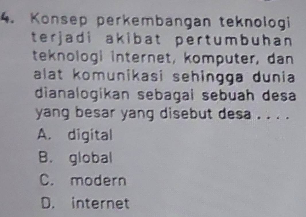 Konsep perkembangan teknologi
terjadi akibat pertumbuhan 
teknologi internet, komputer, dan
alat komunikasi sehingga dunia
dianalogikan sebagai sebuah desa
yang besar yang disebut desa . . . .
A. digital
B. global
C. modern
D. internet