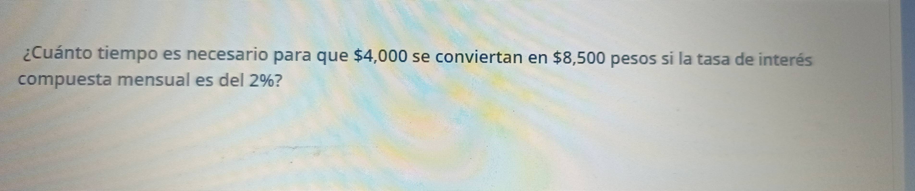 ¿Cuánto tiempo es necesario para que $4,000 se conviertan en $8,500 pesos si la tasa de interés 
compuesta mensual es del 2%?