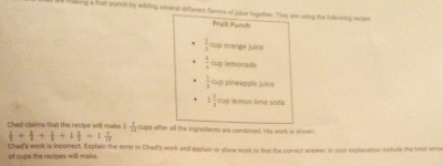 ae taeving a frun putch by aring several difterent favors of julce treanther. They are sooing the Solcwing recipe 
Trait Panch
 1/2  cup orange juice
 1/4  tup lemonade
 1/8  cup pineapple juice
1 2/3 cm o lemón lime soda 
Chad claims that the recipe will make 1  1/11  cups after all the ingredients are combined. His work is shown
 1/2 + 1/2 + 1/3 +1frac 1=1 1/13 
of cups the recipes will maks. Chad's work is incomect. Explain the error in Chad's work and explain or show work to find the norrect answer. In your explanation include the total amo