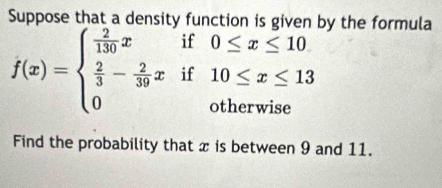 Suppose that a density function is given by the formula
f(x)=beginarrayl  2/130 xif0≤ x≤ 10  2/3 - 2/39 xif10≤ x≤ 13 0otherwiseendarray.
Find the probability that x is between 9 and 11.