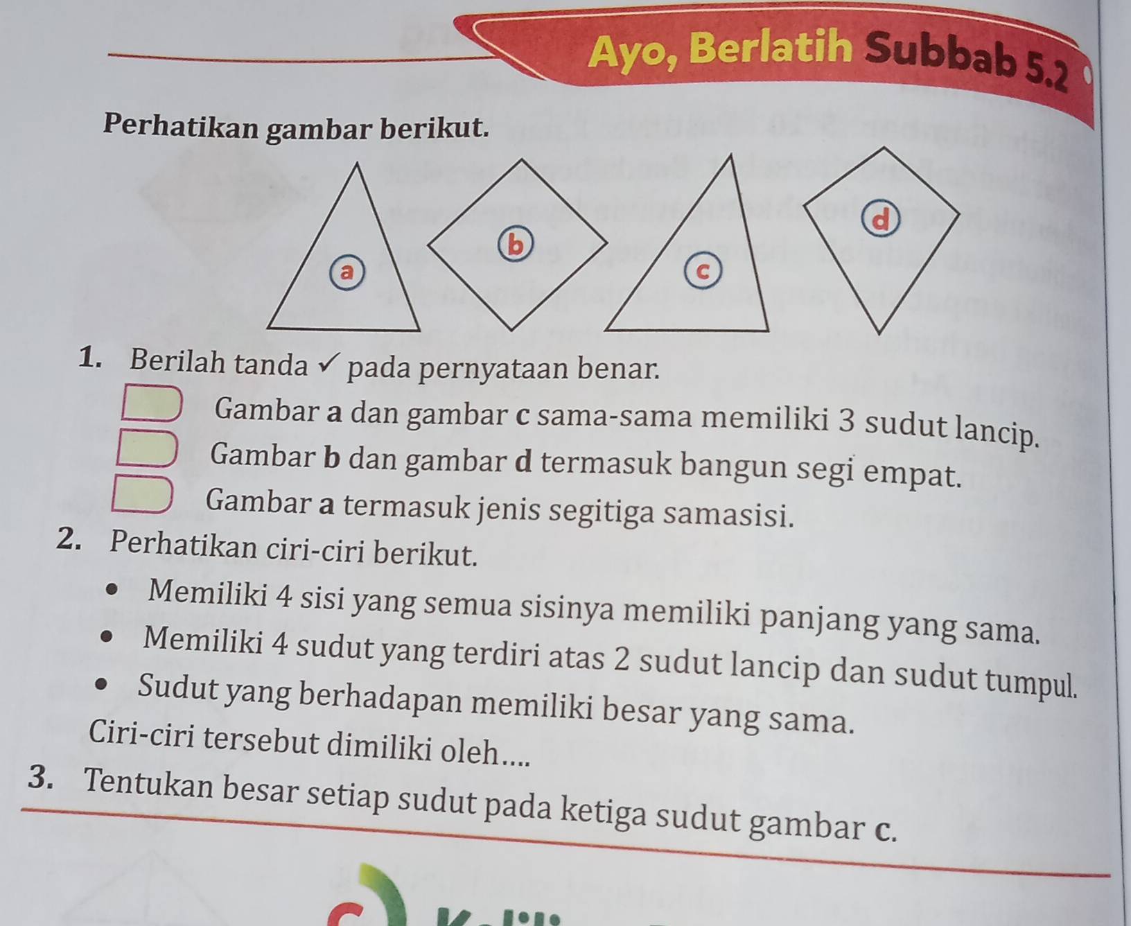 Ayo, Berlatih Subbab 5.2
Perhatikan gambar berikut. 
d 
b 
1. Berilah tanda √ pada pernyataan benar. 
Gambar a dan gambar c sama-sama memiliki 3 sudut lancip. 
Gambar b dan gambar d termasuk bangun segi empat. 
Gambar a termasuk jenis segitiga samasisi. 
2. Perhatikan ciri-ciri berikut. 
Memiliki 4 sisi yang semua sisinya memiliki panjang yang sama. 
Memiliki 4 sudut yang terdiri atas 2 sudut lancip dan sudut tumpul. 
Sudut yang berhadapan memiliki besar yang sama. 
Ciri-ciri tersebut dimiliki oleh.... 
3. Tentukan besar setiap sudut pada ketiga sudut gambar c.