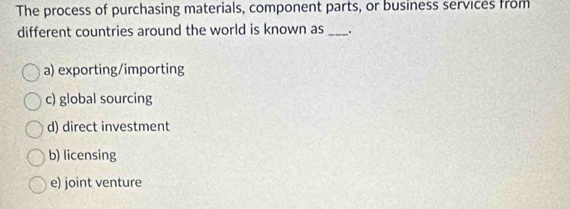 The process of purchasing materials, component parts, or business services from
different countries around the world is known as _.
a) exporting/importing
c) global sourcing
d) direct investment
b) licensing
e) joint venture