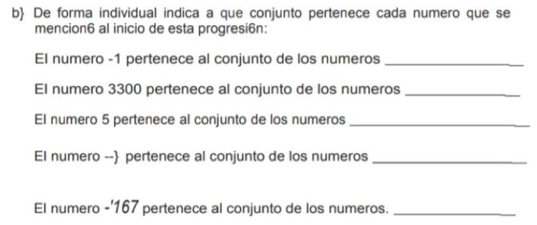 b De forma individual indica a que conjunto pertenece cada numero que se 
mencion6 al inicio de esta progresi6n: 
El numero -1 pertenece al conjunto de los numeros_ 
El numero 3300 pertenece al conjunto de los numeros_ 
El numero 5 pertenece al conjunto de los numeros_ 
EI numero -- pertenece al conjunto de los numeros_ 
El numero -' 167 pertenece al conjunto de los numeros._