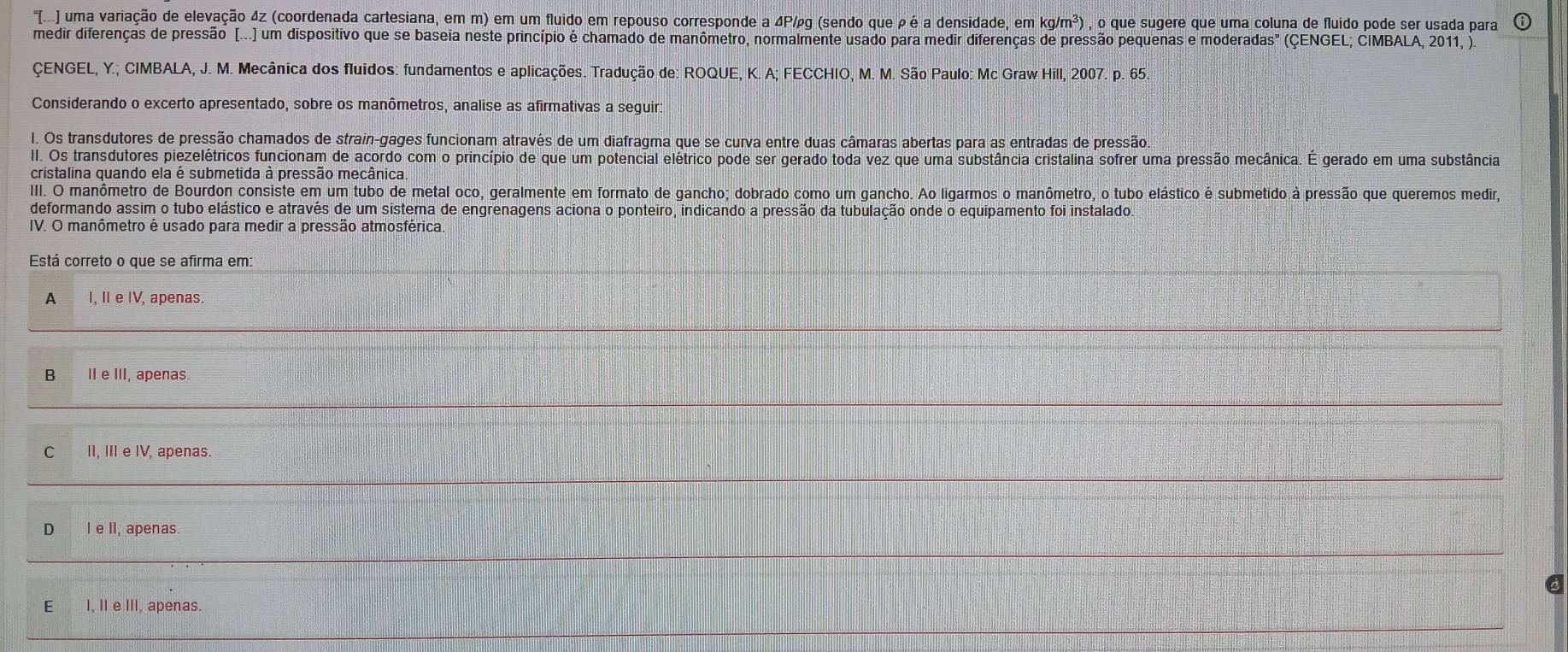 "[I. uma variação de elevação 4z (coordenada cartesiana, em m) em um fluido em repouso corresponde a 4P/g (sendo que ρ é a densidade, em kg/m^3) , o que sugere que uma coluna de fluido pode ser usada para
medir diferenças de pressão (...) um dispositivo que se baseia neste princípio é chamado de manômetro, normalmente usado para medir diferenças de pressão pequenas e moderadas" (ÇENGEL; CIMBALA, 2011, ).
ÇENGEL, Y.; CIMBALA, J. M. Mecânica dos fluidos: fundamentos e aplicações. Tradução de: ROQUE, K. A; FECCHIO, M. M. São Paulo: Mc Graw Hill, 2007. p. 65.
Considerando o excerto apresentado, sobre os manômetros, analise as afirmativas a seguir:
I. Os transdutores de pressão chamados de strain-gages funcionam através de um diafragma que se curva entre duas câmaras abertas para as entradas de pressão.
II. Os transdutores piezelétricos funcionam de acordo com o princípio de que um potencial elétrico pode ser gerado toda vez que uma substância cristalina sofrer uma pressão mecânica. É gerado em uma substância
cristalina quando ela é submetida à pressão mecânica.
III. O manômetro de Bourdon consiste em um tubo de metal oco, geralmente em formato de gancho; dobrado como um gancho. Ao ligarmos o manômetro, o tubo elástico é submetido à pressão que queremos medir,
deformando assim o tubo elástico e através de um sistema de engrenagens aciona o ponteiro, indicando a pressão da tubulação onde o equipamento foi instalado.
IV. O manômetro é usado para medir a pressão atmosférica.
Está correto o que se afirma em:
A I, II e IV, apenas.
B IIe III, apenas.
C II, III e IV, apenas.
D I e II, apenas.
EI, I e III, apenas.