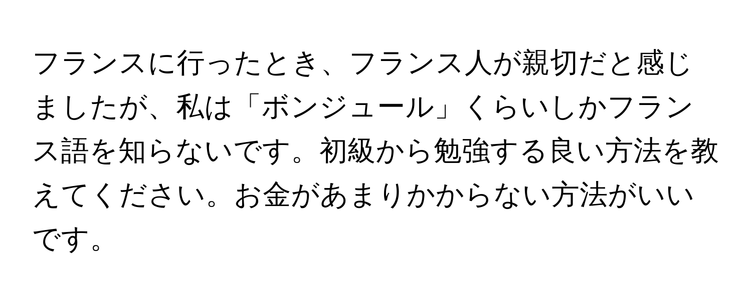 フランスに行ったとき、フランス人が親切だと感じましたが、私は「ボンジュール」くらいしかフランス語を知らないです。初級から勉強する良い方法を教えてください。お金があまりかからない方法がいいです。