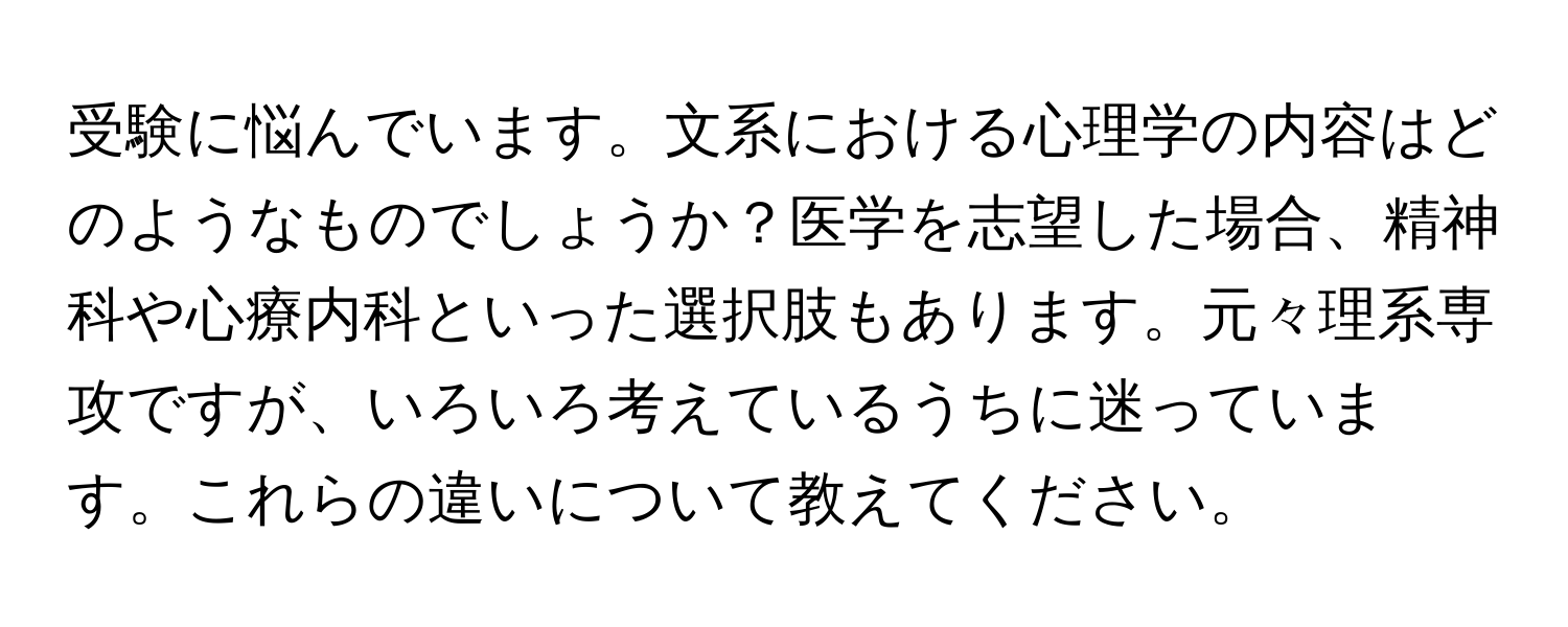 受験に悩んでいます。文系における心理学の内容はどのようなものでしょうか？医学を志望した場合、精神科や心療内科といった選択肢もあります。元々理系専攻ですが、いろいろ考えているうちに迷っています。これらの違いについて教えてください。