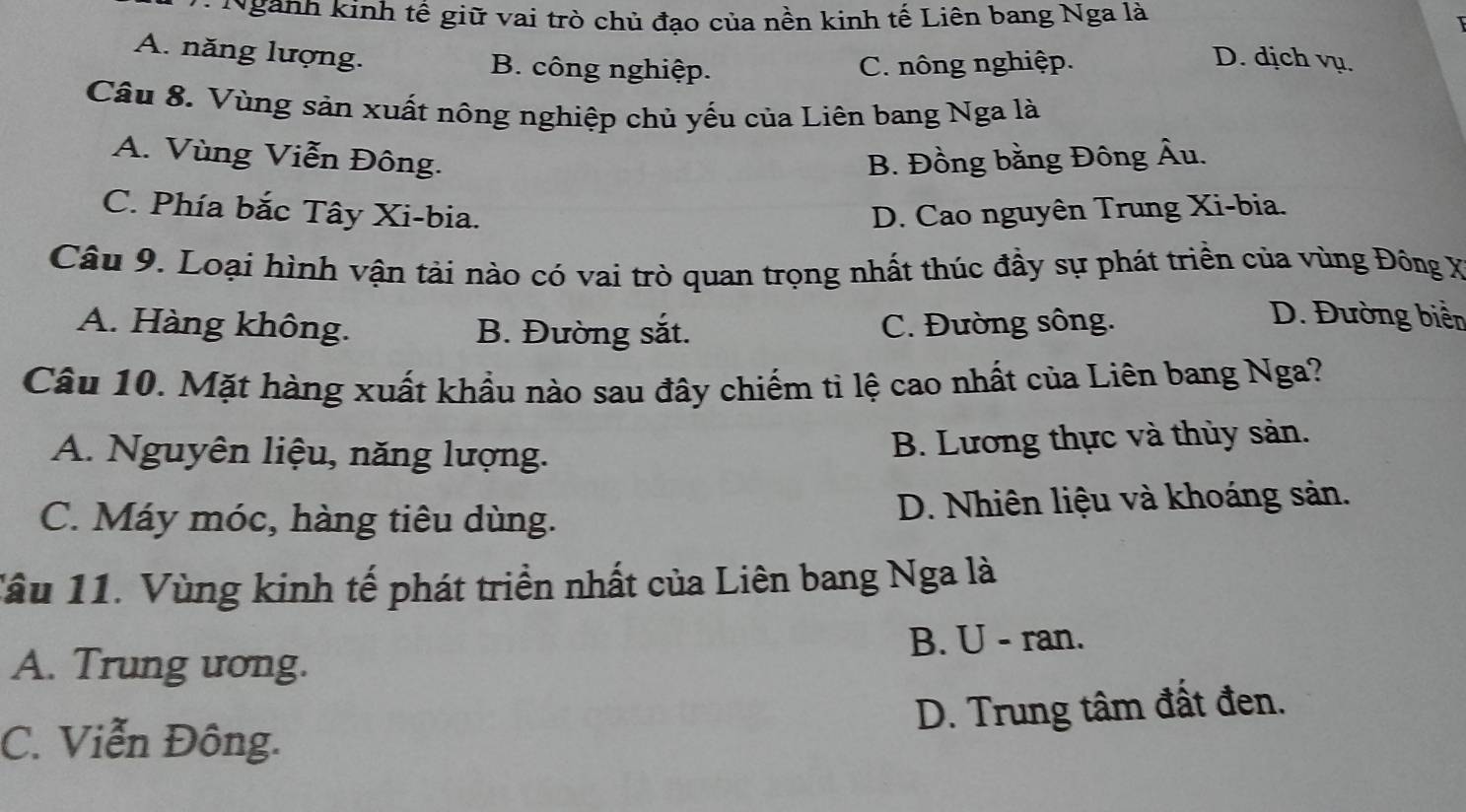 Ngành kinh tế giữ vai trò chủ đạo của nền kinh tế Liên bang Nga là
A. năng lượng. B. công nghiệp. C. nông nghiệp. D. dịch vụ.
Câu 8. Vùng sản xuất nông nghiệp chủ yếu của Liên bang Nga là
A. Vùng Viễn Đông. B. Đồng bằng Đông Âu.
C. Phía bắc Tây Xi-bia. D. Cao nguyên Trung Xi-bia.
Câu 9. Loại hình vận tài nào có vai trò quan trọng nhất thúc đầy sự phát triền của vùng Đông X
A. Hàng không. B. Đường sắt. C. Đường sông.
D. Đường biển
Câu 10. Mặt hàng xuất khẩu nào sau đây chiếm tỉ lệ cao nhất của Liên bang Nga?
A. Nguyên liệu, năng lượng.
B. Lương thực và thủy sản.
C. Máy móc, hàng tiêu dùng. D. Nhiên liệu và khoáng sản.
Tâu 11. Vùng kinh tế phát triển nhất của Liên bang Nga là
A. Trung ương. B. U - ran.
C. Viễn Đông. D. Trung tâm đất đen.