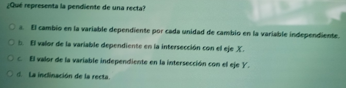 ¿Qué representa la pendiente de una recta?
a. El cambio en la variable dependiente por cada unidad de cambio en la variable independiente.
b. El valor de la variable dependiente en la intersección con el eje X.
c El valor de la variable independiente en la intersección con el eje Y.
d. La inclinación de la recta.