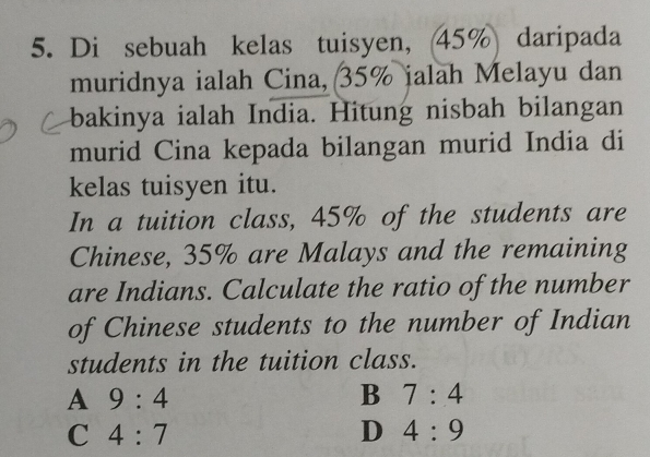 Di sebuah kelas tuisyen, (45% daripada
muridnya ialah Cina, 35% jalah Melayu dan
bakinya ialah India. Hitung nisbah bilangan
murid Cina kepada bilangan murid India di
kelas tuisyen itu.
In a tuition class, 45% of the students are
Chinese, 35% are Malays and the remaining
are Indians. Calculate the ratio of the number
of Chinese students to the number of Indian
students in the tuition class.
A 9:4
B 7:4
C 4:7
D 4:9