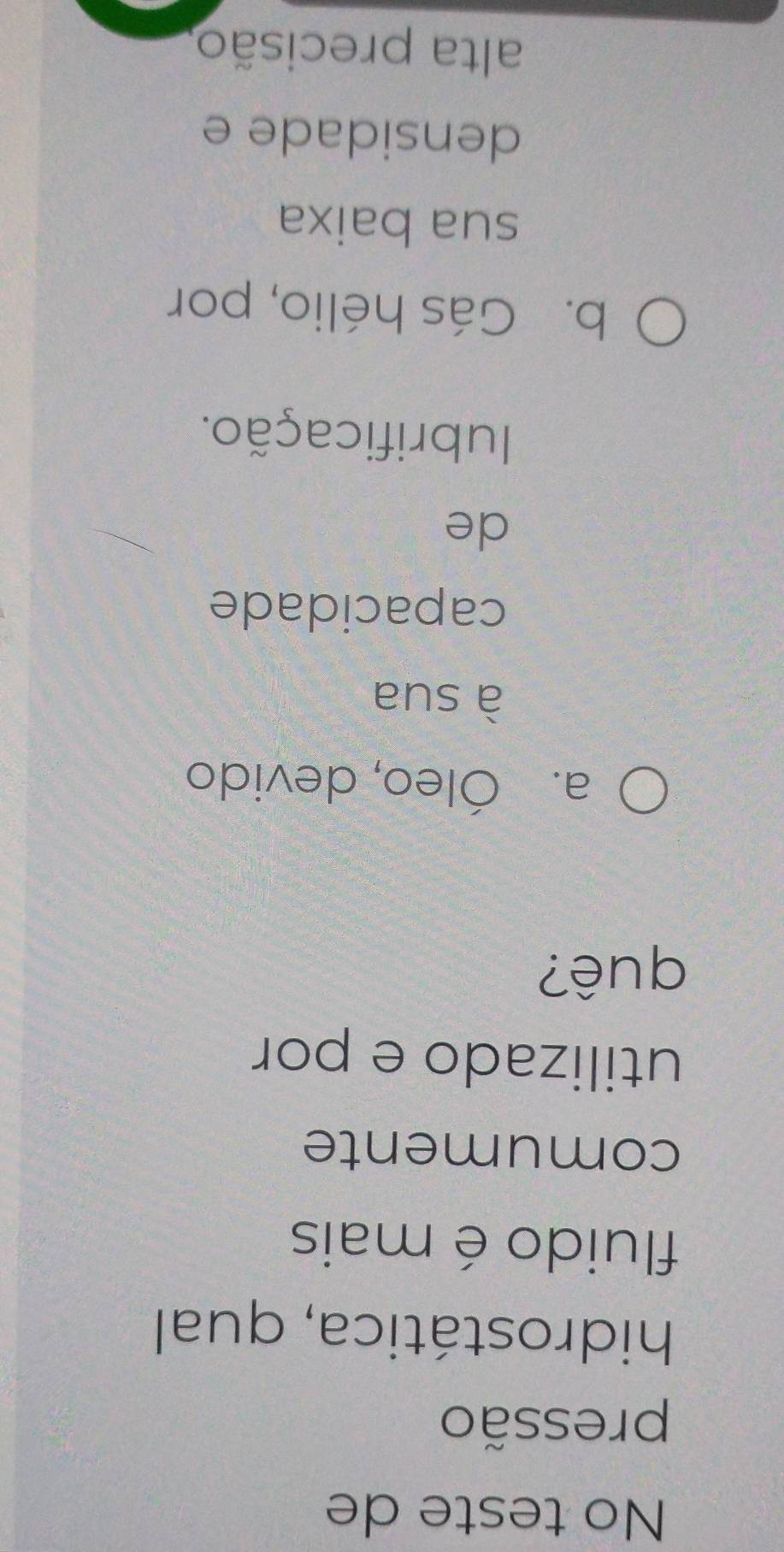 No teste de
pressão
hidrostática, qual
fluido é mais
comumente
utilizado e por
quê?
a. Óleo, devido
à sua
capacidade
de
Iubrificação.
b. Gás hélio, por
sua baixa
densidade e
alta precisão