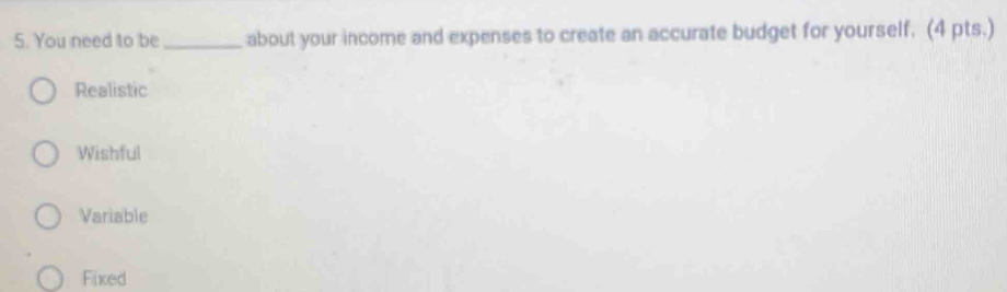 You need to be_ about your income and expenses to create an accurate budget for yourself. (4 pts.)
Realistic
Wishful
Variable
Fixed