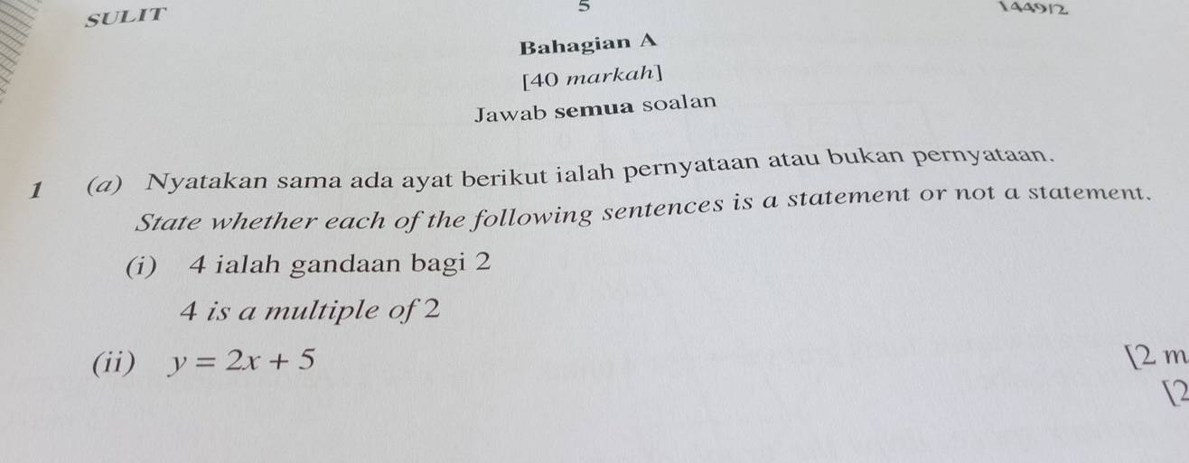 SULIT 14490 
Bahagian A 
[40 markah] 
Jawab semua soalan 
1 (a) Nyatakan sama ada ayat berikut ialah pernyataan atau bukan pernyataan. 
State whether each of the following sentences is a statement or not a statement. 
(i) 4 ialah gandaan bagi 2
4 is a multiple of 2
(ii) y=2x+5 [ 2 m
[2