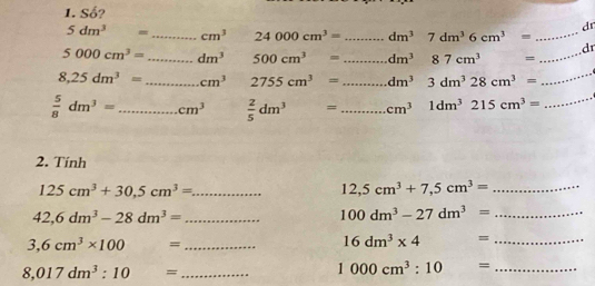 Số? 
dr
5dm^3= _ cm^3 24000cm^3= _ dm^37dm^36cm^3= _ 
d
5000cm^3= _ dm^3 □  500cm^3= _ dm^387cm^3 = _
8,25dm^3= _ cm^3 2755cm^3= _ dm^3 3dm^328cm^3=
_
 5/8 dm^3= _ cm^3  2/5 dm^3= _ cm^3 1dm^3215cm^3= _ 
2. Tính
125cm^3+30, 5cm^3= _
12,5cm^3+7,5cm^3= _ 
_ 42,6dm^3-28dm^3=
_ 100dm^3-27dm^3=
_ 3,6cm^3* 100=
_ 16dm^3* 4=
_ 8,017dm^3:10=
_ 1000cm^3:10=