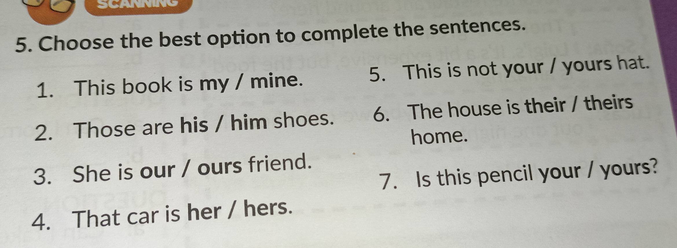 SCANNING 
5. Choose the best option to complete the sentences. 
1. This book is my / mine. 5. This is not your / yours hat. 
2. Those are his / him shoes. 6. The house is their / theirs 
home. 
3. She is our / ours friend. 
7. Is this pencil your / yours? 
4. That car is her / hers.