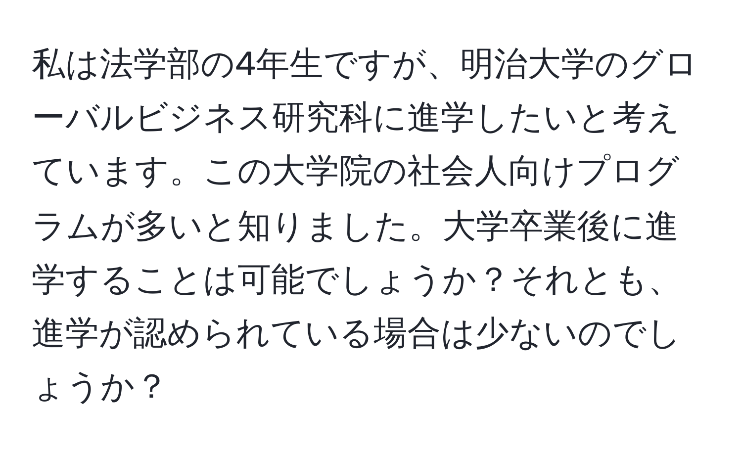 私は法学部の4年生ですが、明治大学のグローバルビジネス研究科に進学したいと考えています。この大学院の社会人向けプログラムが多いと知りました。大学卒業後に進学することは可能でしょうか？それとも、進学が認められている場合は少ないのでしょうか？