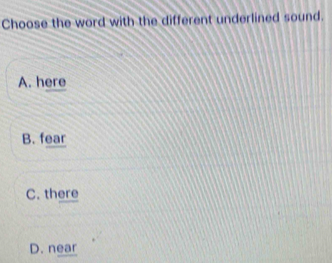 Choose the word with the different underlined sound.
A. here
B. fear
C. there
D. near